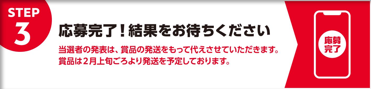 STEP3 応募完了!結果をお待ちください 当選者の発表は、賞品の発送をもって代えさせていただきます。賞品は2月上旬ごろより発送を予定しております。
